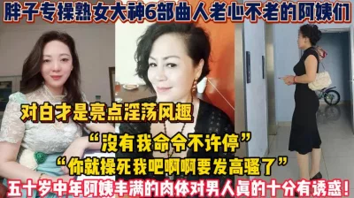 熟女阿姨合集！丰满的肉体对男人真的十分【新款科技约炮神器到货看简阶】